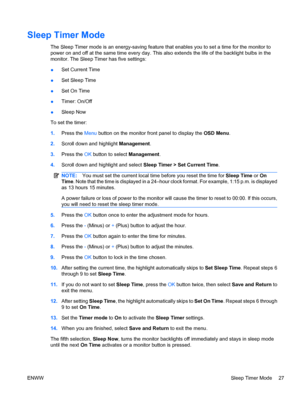 Page 35
Sleep Timer Mode
The Sleep Timer mode is an energy-saving feature that enables you to set a time for the monitor to
power on and off at the same time every day. This also extends the life of the backlight bulbs in the
monitor. The Sleep Timer has five settings:
● Set Current Time
● Set Sleep Time
● Set On Time
● Timer: On/Off
● Sleep Now
To set the timer:
1. Press the  Menu button on the monitor front panel to display the  OSD Menu.
2. Scroll down and highlight  Management.
3. Press the  OK button to...