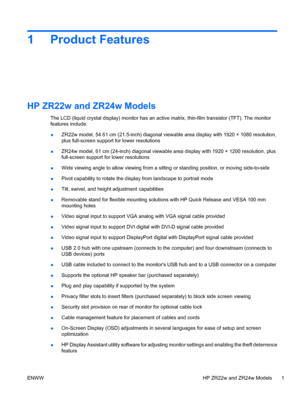 Page 9
1 Product Features
HP ZR22w and ZR24w Models
The LCD (liquid crystal display) monitor has an active matrix, thin-film transistor (TFT). The monitor
features include:
● ZR22w model, 54.61 cm (21.5-inch) diagonal viewable area display with 1920 × 1080 resolution,
plus full-screen support for lower resolutions
● ZR24w model, 61 cm (24-inch) diagonal viewable area display with 1920 × 1200 resolution, plus
full-screen support fo
r lower resolutions
● Wide viewing angle to allow viewing from a sittin
g or...