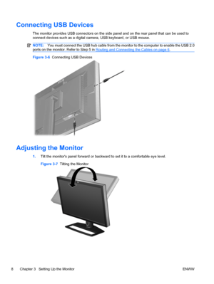 Page 14
Connecting USB Devices
The monitor provides USB connectors on the side panel and on the rear panel that can be used to
connect devices such as a digital camera, USB keyboard, or USB mouse.
NOTE: You must connect the USB hub cable from the monitor to the computer to enable the USB 2.0
ports on the monitor. Refer to Step 5 in 
Routing and Connecting the Cables on page 6 .
Figure 3-6   Connecting USB Devices
Adjusting the Monitor
1.Tilt the monitors panel forward or backward to set it to a comfortable eye...