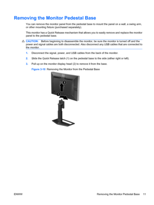 Page 17
Removing the Monitor Pedestal Base
You can remove the monitor panel from the pedestal base to mount the panel on a wall, a swing arm,
or other mounting fixture (purchased separately).
This monitor has a Quick Release mechanism that allows you to easily remove and replace the monitor
panel to the pedestal base.
CAUTION: Before beginning to disassemble the monitor, be sure the monitor is turned off and the
power and signal cables are both disconnected. Also  disconnect any USB cables that are connected...