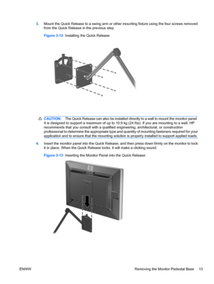 Page 19
3.Mount the Quick Release to a swing arm or other  mounting fixture using the four screws removed
from the Quick Release in the previous step.
Figure 3-12   Installing the Quick Release
CAUTION: The Quick Release can also be installed directly to a wall to mount the monitor panel.
It is designed to support a maximum of up to 10 .9 kg (24 lbs). If you are mounting to a wall, HP
recommends that you consult with a qualified  engineering, architectural, or construction
professional to determine the...