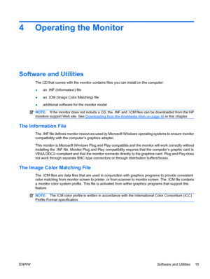 Page 21
4 Operating the Monitor
Software and Utilities
The CD that comes with the monitor contains files you can install on the computer:
●an .INF (Information) file
● an .ICM (Image Color Matching) file
● additional software for the monitor model
NOTE:
If the monitor does not include a CD, the .INF and .ICM files can be downloaded from the HP
monitors suppor t Web site. See 
Downloading from the Worldwide Web on page 16 in this chapter.
The Information File
The .INF file defines monitor resources used by Mi...