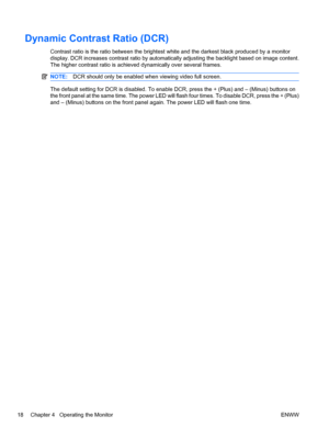 Page 24
Dynamic Contrast Ratio (DCR)
Contrast ratio is the ratio between the brightest white and the darkest black produced by a monitor
display. DCR increases contrast ratio by automatica lly adjusting the backlight based on image content.
The higher contrast ratio is achieved dynamically over several frames.
NOTE: DCR should only be enabled when viewing video full screen.
The default setting for DCR is disabled. To enable  DCR, press the + (Plus) and – (Minus) buttons on
the front panel at t he same time. The...