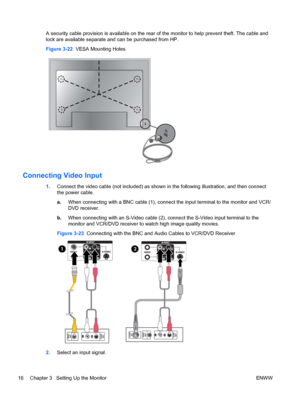 Page 24A security cable provision is available on the rear of the monitor to help prevent theft. The cable and
lock are available separate and can be purchased from HP.
Figure 3-22  VESA Mounting Holes
Connecting Video Input
1.Connect the video cable (not included) as shown in the following illustration, and then connect
the power cable.
a.When connecting with a BNC cable (1), connect the input terminal to the monitor and VCR/
DVD receiver.
b.When connecting with an S-Video cable (2), connect the S-Video input...