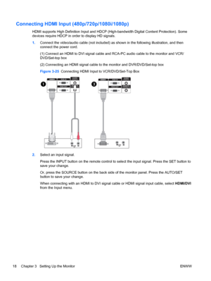 Page 26Connecting HDMI Input (480p/720p/1080i/1080p)
HDMI supports High Definition Input and HDCP (High-bandwidth Digital Content Protection). Some
devices require HDCP in order to display HD signals.
1.Connect the video/audio cable (not included) as shown in the following illustration, and then
connect the power cord.
(1) Connect an HDMI to DVI signal cable and RCA-PC audio cable to the monitor and VCR/
DVD/Set-top box
(2) Connecting an HDMI signal cable to the monitor and DVR/DVD/Set-top box
Figure 3-25...
