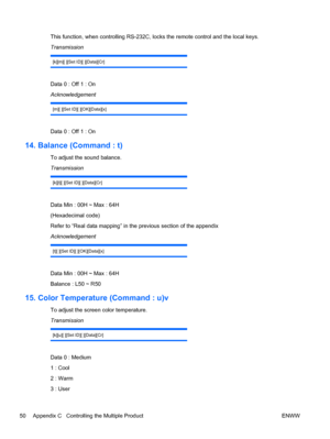 Page 58This function, when controlling RS-232C, locks the remote control and the local keys.
Transmission
[k][m][ ][Set ID][ ][Data][Cr]
Data 0 : Off 1 : On
Acknowledgement
[m][ ][Set ID][ ][OK][Data][x]
Data 0 : Off 1 : On
14. Balance (Command : t)
To adjust the sound balance.
Transmission
[k][t][ ][Set ID][ ][Data][Cr]
Data Min : 00H ~ Max : 64H
(Hexadecimal code)
Refer to “Real data mapping” in the previous section of the appendix
Acknowledgement
[t][ ][Set ID][ ][OK][Data][x]
Data Min : 00H ~ Max : 64H...