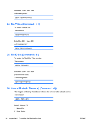 Page 62Data Min : 00H ~ Max : 64H
Acknowledgement
[g][][Set ID][][OK/NG][Data][x]
24. Tile V Size (Command : d h)
To set the Vertical size.
Transmission
[d][h][][Set ID][][Data][Cr]
Data Min : 00H ~ Max : 64H
Acknowledgement
[h][][Set ID][][OK/NG][Data][x]
25. Tile ID Set (Command : d i)
To assign the Tile ID for Tiling function.
Transmission
[d][i][][Set ID][][Data][Cr]
Data Min : 00H ~ Max : 19H
(Hexadecimal code)
Acknowledgement
[i][][Set ID][][OK/NG][Data][x]
26. Natural Mode (In Tilemode) (Command : d j)...