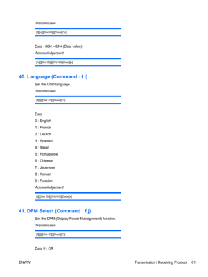 Page 69Transmission
[f][h][][Set ID][][Data][Cr]
Data : 00H ~ 64H (Data value)
Acknowledgement
[h][][Set ID][][OK/NG][Data][x]
40. Language (Command : f i)
Set the OSD language.
Transmission
[f][i][][Set ID][][Data][Cr]
Data
0 : English
1 : France
2 : Deutch
3 : Spanish
4 : Italian
5 : Portuguese
6 : Chinese
7 : Japanese
8 : Korean
9 : Russian
Acknowledgement
[i][][Set ID][][OK/NG][Data][x]
41. DPM Select (Command : f j)
Set the DPM (Display Power Management) function.
Transmission
[f][j][][Set ID][][Data][Cr]...