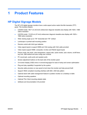 Page 91 Product Features
HP Digital Signage Models
The HP LCD digital signage monitors have a wide aspect active matrix thin-film transistor (TFT)
panel. The monitors feature:
●LD4200 model, 106.7 cm (42-inch) widescreen diagonal viewable area display with 1920 x 1080
native resolution
●LD4700 model, 119.28 cm (47-inch) widescreen diagonal viewable area display with 1920 x
1080 native resolution
●Wide viewing angle up to 178° horizontal and 178° vertical
●Landscape or portrait wall mounting position
●Remote...