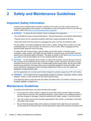 Page 102 Safety and Maintenance Guidelines
Important Safety Information
A power cord is included with the monitor. If another cord is used, use only a power source and
connection appropriate for this monitor. For information on the correct power cord set to use with the
monitor, refer to the 
Power Cord Set Requirements on page 68.
WARNING!To reduce the risk of electric shock or damage to the equipment:
• Do not disable the power cord grounding feature. The grounding plug is an important safety feature.
• Plug...