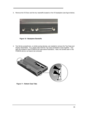 Page 6155 
3. Remove the I/O Door and the four standoffs located on the I/O backplane (see figure below).
4. Two flat tip screwdrivers, or similar prying devices, are needed to remove the Top Case and
Display Assemblies.  Four plastic tabs hold the Top Case and Bottom Case together.  Two
tabs are located in each PCMCIA slot (see below illustration).  Note, the screws seen in the
PCMCIA slot do not need to be removed.Figure 10 - Backplane StandoffsFigure 11 - Bottom Case Tabs 