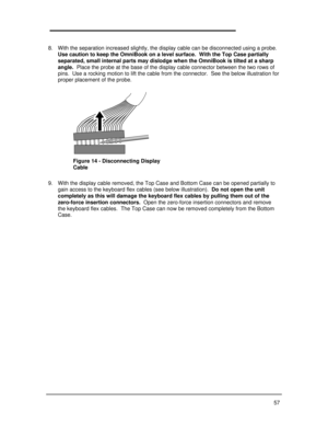 Page 6357 
8. With the separation increased slightly, the display cable can be disconnected using a probe.
Use caution to keep the OmniBook on a level surface.  With the Top Case partially
separated, small internal parts may dislodge when the OmniBook is tilted at a sharp
angle.  Place the probe at the base of the display cable connector between the two rows of
pins.  Use a rocking motion to lift the cable from the connector.  See the below illustration for
proper placement of the probe.
9. With the display...