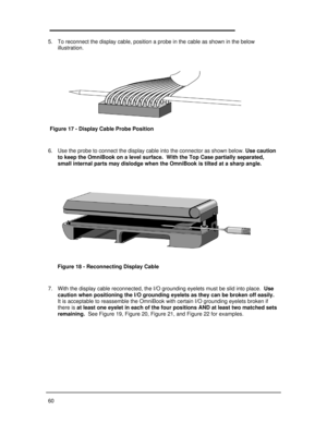 Page 66605. To reconnect the display cable, position a probe in the cable as shown in the below
illustration.
 
6. Use the probe to connect the display cable into the connector as shown below. Use caution
to keep the OmniBook on a level surface.  With the Top Case partially separated,
small internal parts may dislodge when the OmniBook is tilted at a sharp angle.
 
 
 
 
 
7. With the display cable reconnected, the I/O grounding eyelets must be slid into place.  Use
caution when positioning the I/O grounding...