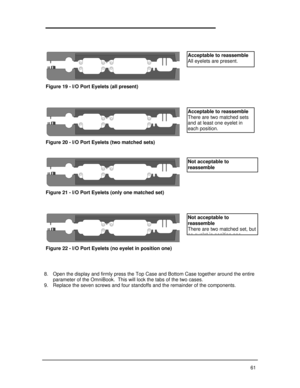 Page 67618. Open the display and firmly press the Top Case and Bottom Case together around the entire
parameter of the OmniBook.  This will lock the tabs of the two cases.
9. Replace the seven screws and four standoffs and the remainder of the components.Figure 19 - I/O Port Eyelets (all present)Figure 20 - I/O Port Eyelets (two matched sets)Figure 21 - I/O Port Eyelets (only one matched set)Figure 22 - I/O Port Eyelets (no eyelet in position one)Acceptable to reassemble
All eyelets are present.Acceptable to...