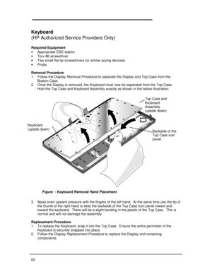 Page 6862Keyboard
(HP Authorized Service Providers Only)
Required Equipment
· Appropriate ESD station
· Torx #6 screwdriver
· Two small flat tip screwdrivers (or similar prying devices)
· Probe
Removal Procedure
1. Follow the Display Removal Procedure to separate the Display and Top Case from the
Bottom Case.
2. Once the Display is removed, the Keyboard must now be separated from the Top Case.
Hold the Top Case and Keyboard Assembly exactly as shown in the below illustration.
3. Apply even upward pressure with...