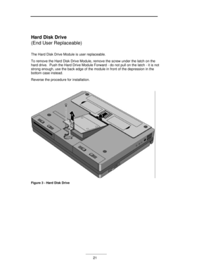 Page 21___________21 Hard Disk Drive
(End User Replaceable)
The Hard Disk Drive Module is user replaceable.
To remove the Hard Disk Drive Module, remove the screw under the latch on the
hard drive.  Push the Hard Drive Module Forward - do not pull on the latch - it is not
strong enough, use the back edge of the module in front of the depression in the
bottom case instead.
Reverse the procedure for installation.Figure 3 - Hard Disk Drive 