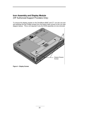 Page 23___________23 Icon Assembly and Display Module
(HP Authorized Support Providers Only)
To remove the display module on the OmniBook 4000C and CT  turn the unit over
and withdraw the two Phillips screws from the bottom back corners of the unit (see
diagram below).  This is not required if only the ICON assembly is to be removed.Display/ChassisScrewsFigure 4 - Display Screws 