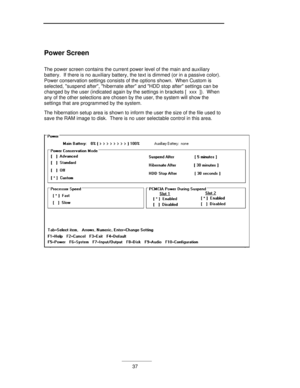 Page 37___________37 Power Screen
The power screen contains the current power level of the main and auxiliary
battery.  If there is no auxiliary battery, the text is dimmed (or in a passive color).
Power conservation settings consists of the options shown.  When Custom is
selected, suspend after, hibernate after and HDD stop after settings can be
changed by the user (indicated again by the settings in brackets [  xxx  ]).  When
any of the other selections are chosen by the user, the system will show the...