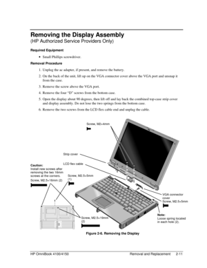 Page 33HP OmniBook 4100/4150 Removal and Replacement 2-11
Removing the Display Assembly
(HP Authorized Service Providers Only)
Required Equipment
 · Small Phillips screwdriver.
Removal Procedure
 1. Unplug the ac adapter, if present, and remove the battery.
 2. On the back of the unit, lift up on the VGA connector cover above the VGA port and unsnap it
from the case.
 3. Remove the screw above the VGA port.
 4. Remove the four “D” screws from the bottom case.
 5. Open the display about 90 degrees, then lift off...