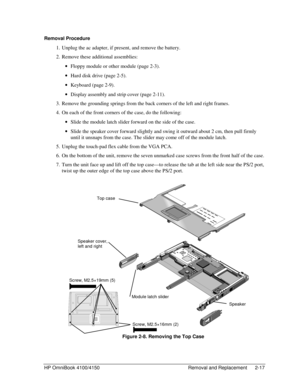 Page 39HP OmniBook 4100/4150 Removal and Replacement 2-17
Removal Procedure
 1. Unplug the ac adapter, if present, and remove the battery.
 2. Remove these additional assemblies:
 · Floppy module or other module (page 2-3).
 · Hard disk drive (page 2-5).
 · Keyboard (page 2-9).
 · Display assembly and strip cover (page 2-11).
 3. Remove the grounding springs from the back corners of the left and right frames.
 4. On each of the front corners of the case, do the following:
 · Slide the module latch slider...