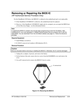 Page 51HP OmniBook 4100/4150 Removal and Replacement 2-29
Removing or Repairing the BIOS IC
(HP Authorized Service Providers Only)
For the OmniBook 4150 Series, the BIOS IC is soldered to the motherboard and is not replaceable:
 · If the OmniBook 4150 BIOS IC is defective, the motherboard must be replaced.
 · However, if the OmniBook 4150 BIOS IC might only be corrupted, you can repair the BIOS from
a Crisis Recovery floppy—see the information below.
  Note
 
A replacement BIOS IC contains only enough basic...