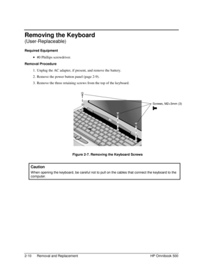 Page 362-10 Removal and Replacement HP Omnibook 500
Removing the Keyboard
(User-Replaceable)
Required Equipment
 
• #0 Phillips screwdriver.
Removal Procedure
 1.
 Unplug the AC adapter, if present, and remove the battery.
 2.
 Remove the power button panel (page 2-9).
 3.
 Remove the three retaining screws from the top of the keyboard.
 
 Figure 2-7. Removing the Keyboard Screws
  Caution
 
W hen opening the keyboard, be careful not to pull on the cables that connect the keyboard to the
computer.
Screws,...