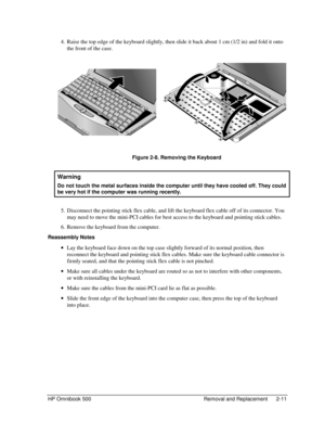 Page 37HP Omnibook 500 Removal and Replacement 2-11
 4.
 Raise the top edge of the keyboard slightly, then slide it back about 1 cm (1/2 in) and fold it onto
the front of the case.
 
     
 Figure 2-8. Removing the Keyboard
  Warning
 
Do not touch the metal surfaces inside the computer until they have cooled off. They could
be very hot if the computer was running recently.
 5.
 Disconnect the pointing stick flex cable, and lift the keyboard flex cable off of its connector. You
may need to move the mini-PCI...