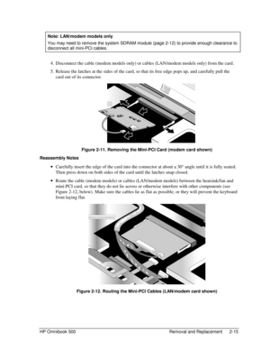 Page 41HP Omnibook 500 Removal and Replacement 2-15
  Note: LAN/modem models only
 
You may need to remove the system SDRAM module (page 2-12) to provide enough clearance to
disconnect all mini-PCI cables.
 4.
 Disconnect the cable (modem models only) or cables (LAN/modem models only) from the card.
 5.
 Release the latches at the sides of the card, so that its free edge pops up, and carefully pull the
card out of its connector.
 Figure 2-11. Removing the Mini-PCI Card (modem card shown)
Reassembly Notes
 
•...