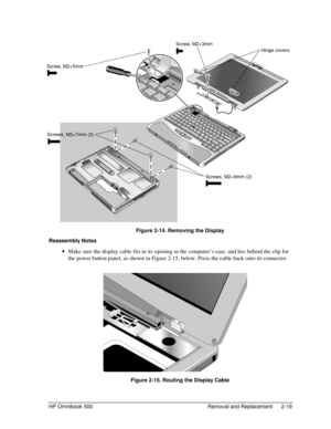 Page 45HP Omnibook 500 Removal and Replacement 2-19
 
 Figure 2-14. Removing the Display
Reassembly Notes
 
• Make sure the display cable fits in its opening in the computer’s case, and lies behind the clip for
the power button panel, as shown in Figure 2-15, below. Press the cable back onto its connector.
 
 Figure 2-15. Routing the Display Cable
Screw, M2×5mm
Screws, M2×7mm (2)
Screws, M2×9mm (2)
Hinge covers
Screw, M2×3mm 