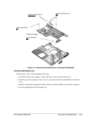 Page 47HP Omnibook 6000/6100 Removal and Replacement 2-25
 
    
 Figure 2-17. Removing the Motherboard: Omnibook 6100 Models
Omnibook 6000 Models Only
Perform steps 1 and 2 at the beginning of this topic.
 1. From the bottom of the computer, remove the three screws from the bottom case.
 2. From the top of the computer, remove the six screws that attach the motherboard to the bottom
case.
 3. Bend the casing that surrounds the audio connectors outward slightly to release the connectors.
 4. Lift the...