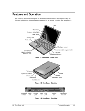 Page 9HP OmniBook 900 Product Information 1-3
Features and Operation
The following three illustrations point out the main external features of the computer. They are
followed by highlights of the computer’s operation. For an internal, exploded view, see page 4-2.
 
 Figure 1-1. OmniBook - Front View
 
 Figure 1-2. OmniBook - Side View
 
 Figure 1-3. OmniBook - Rear View
Infrared port
Audio jacks
Microphone
Keyboard status lights
Power button
Kensington
lock slotParallel
port
Pointing stick
Serial
port
Touch...