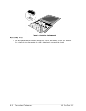 Page 302-10 Removal and Replacement HP OmniBook XE2
 Figure 2-6. Installing the Keyboard
Reassembly Notes
 · Lay the keyboard bottom side up on the top case, forward of its normal position, and attach the
flex cable to the base. Be sure that the cable is folded neatly beneath the keyboard. 