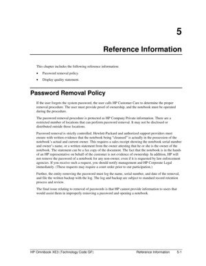 Page 111HP Omnibook XE3 (Technology Code GF)  Reference Information  5-1 
5 
Reference Information 
This chapter includes the following reference information: 
• Password removal policy. 
• Display quality statement. 
Password Removal Policy 
If the user forgets the system password, the user calls HP Customer Care to determine the proper 
removal procedure. The user must provide proof of ownership, and the notebook must be operated 
during the procedure. 
The password removal procedure is protected as HP Company...