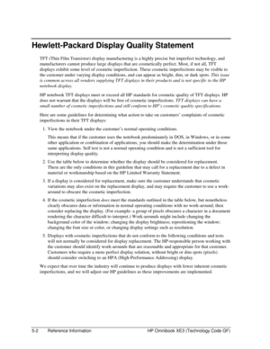 Page 1125-2  Reference Information  HP Omnibook XE3 (Technology Code GF) 
Hewlett-Packard Display Quality Statement 
TFT (Thin Film Transistor) display manufacturing is a highly precise but imperfect technology, and 
manufacturers cannot produce large displays that are cosmetically perfect. Most, if not all, TFT 
displays exhibit some level of cosmetic imperfection. These cosmetic imperfections may be visible to 
the customer under varying display conditions, and can appear as bright, dim, or dark spots. This...