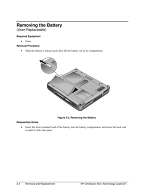 Page 282-4  Removal and Replacement  HP Omnibook XE3 (Technology Code GF) 
Removing the Battery 
(User-Replaceable) 
Required Equipment 
• None. 
Removal Procedure 
• Slide the battery’s release latch, then lift the battery out of its compartment. 
 
  Figure 2-2. Removing the Battery 
Reassembly Notes 
• Insert the front (rounded) end of the battery into the battery compartment, and lower the back end 
in until it clicks into place.  