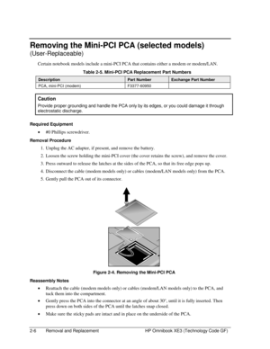 Page 302-6  Removal and Replacement  HP Omnibook XE3 (Technology Code GF) 
Removing the Mini-PCI PCA (selected models) 
(User-Replaceable) 
Certain notebook models include a mini-PCI PCA that contains either a modem or modem/LAN.  
  Table 2-5. Mini-PCI PCA Replacement Part Numbers 
Description Part Number Exchange Part Number 
PCA, mini-PCI (modem)  F3377-60950    
Caution 
Provide proper grounding and handle the PCA only by its edges, or you could damage it through 
electrostatic discharge. 
 
Required...