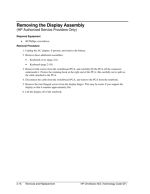 Page 402-16  Removal and Replacement  HP Omnibook XE3 (Technology Code GF) 
Removing the Display Assembly 
(HP Authorized Service Providers Only) 
Required Equipment 
• #0 Phillips screwdriver. 
Removal Procedure 
1.  Unplug the AC adapter, if present, and remove the battery.  
2.  Remove these additional assemblies: 
• Keyboard cover (page 2-8). 
• Keyboard (page 2-10). 
3.  Remove both screws from the switchboard PCA, and carefully lift the PCA off the connector 
underneath it. (Notice the retaining hook at...