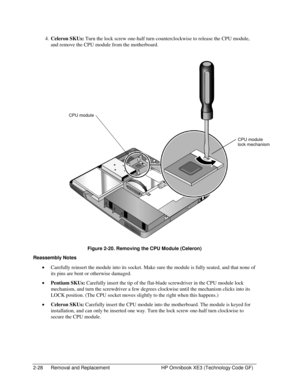Page 522-28  Removal and Replacement  HP Omnibook XE3 (Technology Code GF) 
4. Celeron SKUs: Turn the lock screw one-half turn counterclockwise to release the CPU module, 
and remove the CPU module from the motherboard. 
  
 
Figure 2-20. Removing the CPU Module (Celeron) 
Reassembly Notes 
• Carefully reinsert the module into its socket. Make sure the module is fully seated, and that none of 
its pins are bent or otherwise damaged. 
• Pentium SKUs: Carefully insert the tip of the flat-blade screwdriver in the...