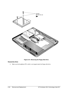 Page 542-30  Removal and Replacement  HP Omnibook XE3 (Technology Code GF) 
  
 
  Figure 2-21. Removing the Floppy Disk Drive 
Reassembly Notes 
• Make sure the headphone PCA cable is not trapped under the floppy disk drive. 
Screws, 
M2.5x4 mm (2)  