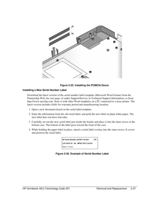 Page 61HP Omnibook XE3 (Technology Code GF)  Removal and Replacement  2-37 
  
 
 Figure 2-25. Installing the PCMCIA Doors 
Installing a New Serial Number Label 
Download the latest version of the serial number label template (Microsoft Word format) from the 
Partnership Web site (see page vi) under Support/Service in Technical Support Information, or from 
http://www.mcd.hp.com. Store it with other Word templates on a PC connected to a laser printer. The 
latest version includes fields for warranty period and...