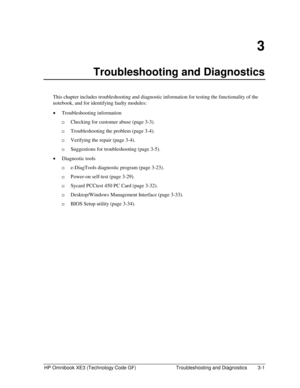 Page 65HP Omnibook XE3 (Technology Code GF)  Troubleshooting and Diagnostics  3-1 
3 
Troubleshooting and Diagnostics 
This chapter includes troubleshooting and diagnostic information for testing the functionality of the 
notebook, and for identifying faulty modules: 
• Troubleshooting information 
…Checking for customer abuse (page 3-3). 
…Troubleshooting the problem (page 3-4). 
…Verifying the repair (page 3-4). 
…Suggestions for troubleshooting (page 3-5). 
• Diagnostic tools 
…e-DiagTools diagnostic...