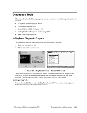 Page 87HP Omnibook XE3 (Technology Code GF)  Troubleshooting and Diagnostics  3-23 
Diagnostic Tools 
This section describes the following diagnostic tools you can use for troubleshooting and repairing the 
notebook: 
• e-DiagTools diagnostic program (below). 
• Power-on self-test (page 3-29). 
• Sycard PCCtest 450 PC Card (page 3-32). 
• Desktop/Windows Management Interface (page 3-33). 
• BIOS Setup utility (page 3-34). 
e-DiagTools Diagnostic Program 
The e-DiagTools hardware diagnostic program provides two...