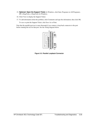 Page 89HP Omnibook XE3 (Technology Code GF)  Troubleshooting and Diagnostics  3-25 
15. Optional: Open the Support Ticket. In Windows, click Start, Programs (or All Programs), 
HP e-DiagTools, e-DiagTools for Windows. 
16.  Click View to display the Support Ticket. 
17.  To add information about the problem, click Comments and type the information, then click OK. 
  To save or print the Support Ticket, click Save As or Print. 
Note that the parallel port test is more thorough if you connect a loop-back...