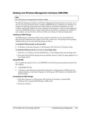 Page 97HP Omnibook XE3 (Technology Code GF)  Troubleshooting and Diagnostics  3-33 
Desktop and Windows Management Interfaces (DMI/WMI) 
Note 
HP TopTools are not supported on Pavilion models. 
The Desktop Management Interface and Windows Management Instrumentation are basically sets of 
rules for accessing information about a computer. DMI/WMI allows an application to determine, for 
example, the operating system being used, which hardware and software components are in the 
computer, and possibly whether any...