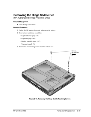 Page 51HP OmniBook XE3 Removal and Replacement 2-23
Removing the Hinge Saddle Set
(HP Authorized Service Providers Only)
Required Equipment
 · Small Phillips screwdriver.
Removal Procedure
 1. Unplug the AC adapter, if present, and remove the battery.
 2. Remove these additional assemblies:
 · Keyboard cover (page 2-9).
 · Keyboard (page 2-11).
 · Display assembly (page 2-17).
 · Top case (page 2-19).
 3. Remove the two retaining screws from the bottom case.
 
 Figure 2-17. Removing the Hinge Saddle Retaining...