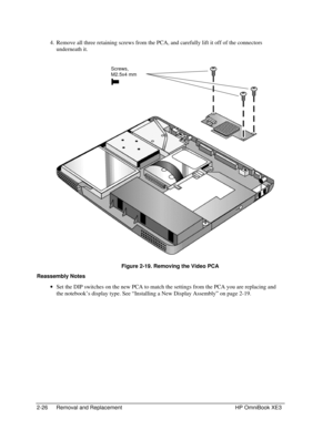 Page 542-26 Removal and Replacement HP OmniBook XE3
 4. Remove all three retaining screws from the PCA, and carefully lift it off of the connectors
underneath it.
 
 Figure 2-19. Removing the Video PCA
Reassembly Notes
 · Set the DIP switches on the new PCA to match the settings from the PCA you are replacing and
the notebook’s display type. See “Installing a New Display Assembly” on page 2-19.
Screws,
M2.5x4 mm 