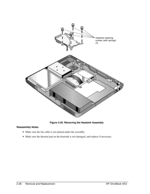 Page 562-28 Removal and Replacement HP OmniBook XE3
 
 Figure 2-20. Removing the Heatsink Assembly
Reassembly Notes
 · Make sure the fan cable is not pinned under the assembly.
 · Make sure the thermal pad on the heatsink is not damaged, and replace if necessary.
Heatsink retaining
screws (with springs)
(4) 