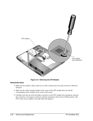 Page 582-30 Removal and Replacement HP OmniBook XE3
 
Figure 2-21. Removing the CPU Module
Reassembly Notes
 · Make sure the module is fully seated on its socket, and that none of its pins are bent or otherwise
damaged.
 · Make sure the yellow triangle marked on the corner of the CPU module lines up with the
corresponding yellow triangle on the corner of the socket.
 · Carefully insert the tip of the flat-blade screwdriver in the CPU module lock mechanism, and turn
the screwdriver a few degrees clockwise until...