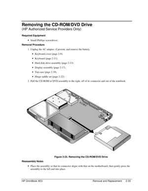 Page 61HP OmniBook XE3 Removal and Replacement 2-33
Removing the CD-ROM/DVD Drive
(HP Authorized Service Providers Only)
Required Equipment
 · Small Phillips screwdriver.
Removal Procedure
 1. Unplug the AC adapter, if present, and remove the battery.
 · Keyboard cover (page 2-9).
 · Keyboard (page 2-11).
 · Hard disk drive assembly (page 2-13).
 · Display assembly (page 2-17).
 · Top case (page 2-19).
 · Hinge saddle set (page 2-22).
 2. Pull the CD-ROM or DVD assembly to the right, off of its connector and...