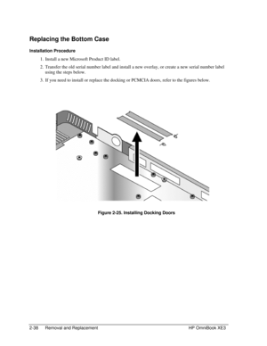 Page 662-38 Removal and Replacement HP OmniBook XE3
Replacing the Bottom Case
Installation Procedure
 1. Install a new Microsoft Product ID label.
 2. Transfer the old serial number label and install a new overlay, or create a new serial number label
using the steps below.
 3. If you need to install or replace the docking or PCMCIA doors, refer to the figures below.
 
 Figure 2-25. Installing Docking Doors 